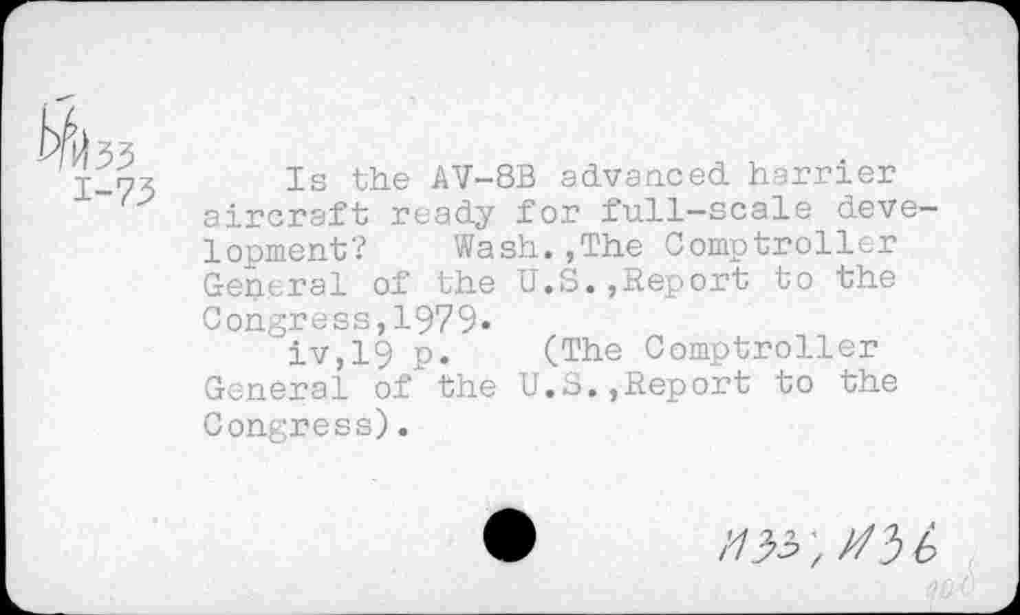 ﻿Is the AV-8B advanced harrier aircraft ready for full-scale development? Wash.,The Comptroller General of the U.S.,Report to the Congress,1979«
iv,19 p. (The Comptroller General of the U.S.,Report to the Congress).
